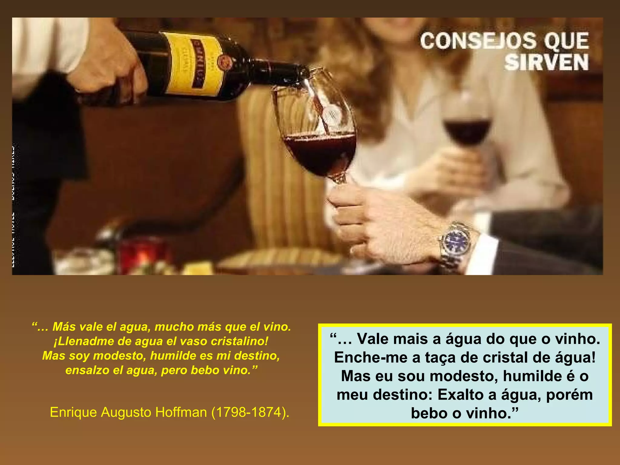 “… Más vale el agua, mucho más que el vino.
¡Llenadme de agua el vaso cristalino!
Mas soy modesto, humilde es mi destino,
ensalzo el agua, pero bebo vino.”
Enrique Augusto Hoffman (1798-1874).
“… Vale mais a água do que o vinho.
Enche-me a taça de cristal de água!
Mas eu sou modesto, humilde é o
meu destino: Exalto a água, porém
bebo o vinho.”
 
