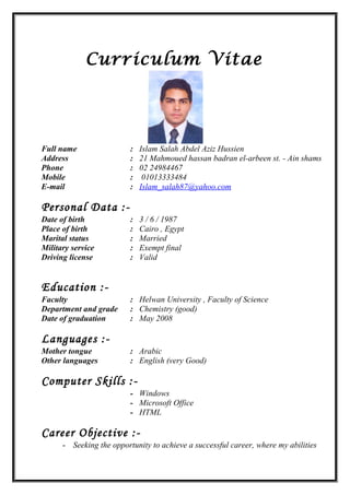 Curriculum Vitae
Full name : Islam Salah Abdel Aziz Hussien
Address : 21 Mahmoued hassan badran el-arbeen st. - Ain shams
Phone : 02 24984467
Mobile : 01013333484
E-mail : Islam_salah87@yahoo.com
Personal Data :-
Date of birth : 3 / 6 / 1987
Place of birth : Cairo , Egypt
Marital status : Married
Military service
Driving license
:
:
Exempt final
Valid
Education :-
Faculty : Helwan University , Faculty of Science
Department and grade : Chemistry (good)
Date of graduation : May 2008
Languages :-
Mother tongue : Arabic
Other languages : English (very Good)
Computer Skills :-
- Windows
- Microsoft Office
- HTML
Career Objective :-
- Seeking the opportunity to achieve a successful career, where my abilities
 