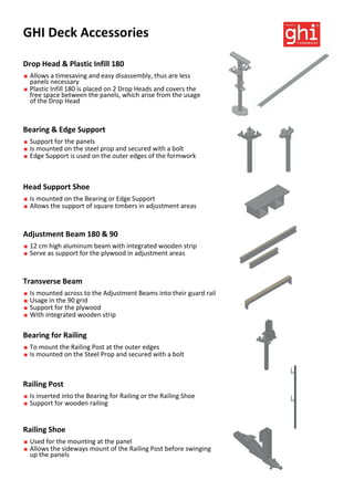 GHI Deck Accessories
Drop Head & Plastic Infill 180
 Allows a timesaving and easy disassembly, thus are less
panels necessary
 Plastic Infill 180 is placed on 2 Drop Heads and covers the
free space between the panels, which arise from the usage
of the Drop Head
Railing Post
 Is inserted into the Bearing for Railing or the Railing Shoe
 Support for wooden railing
Bearing for Railing
 To mount the Railing Post at the outer edges
 Is mounted on the Steel Prop and secured with a bolt
Transverse Beam
 Is mounted across to the Adjustment Beams into their guard rail
 Usage in the 90 grid
 Support for the plywood
 With integrated wooden strip
Railing Shoe
 Used for the mounting at the panel
 Allows the sideways mount of the Railing Post before swinging
up the panels
Adjustment Beam 180 & 90
 12 cm high aluminum beam with integrated wooden strip
 Serve as support for the plywood in adjustment areas
Head Support Shoe
 Is mounted on the Bearing or Edge Support
 Allows the support of square timbers in adjustment areas
Bearing & Edge Support
 Support for the panels
 Is mounted on the steel prop and secured with a bolt
 Edge Support is used on the outer edges of the formwork
 