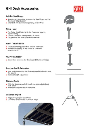 GHI Deck Accessories
Bolt for Steel Props
 Secures the connection between the Steel Props and the
Bearing or Edge Support
 12 and 15 mm diameter depending on the Prop
Universal Tripod
 Helps arranging the Steel Props
 Usable for all Steel and Aluminum Props
Stacking Angle
 With the Stacking Angle 7 Panels can be stacked about
each other
 Allows an easy and secure transport
Erection Rod & Extension
 Help for the assembly and disassembly of the Panels from
the ground
 Variable length adjustment
Panel Tension Strap
 Serves as a falling protection for slab formwork
 Prevent the tipping of the Panels in cantilever
arrangements
Alu Prop Adapter
 Connection between the Bearing and Aluminum Props
Fixing Head
 The Fixing Head helps to fix the Props and secures
against falling
 Used in cantilever arrangements of Panels
 Engages into the inner profile of the Panel
 