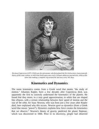 Nicolaus Copernicus (1473–1543) was the astronomer who formulated the first heliocentric (sun-centered)
theory of the solar system, in which the Earth spins once every 24 hours about an internal axis, while at the
same time making a complete trip around the Sun once every 365 days.
Kinematics and Dynamics
The name kinematics comes from a Greek word that means "the study of
motion." Johannes Kepler, born a few decades after Copernicus died, was
apparently the first to correctly understand the kinematics of the planets. He
found that they move, to a very good approximation, in orbits that are shaped
like ellipses, with a certain relationship between their speed of motion and the
size of the orbit. Sir Isaac Newton, who was born just a few years after Kepler
died, later explained why this occurs. Newton gave us dynamics (from a Greek
word that means "power"). Dynamics explains how force creates the kinematics
that we observe.3 Newton's theory of gravity predicted the planet Neptune,
which was discovered in 1846. Prior to its discovery, people had observed
 