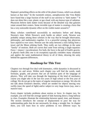 Neptune's perturbing effects on the orbit of the planet Uranus, which was already
known at that time.4 In the twentieth century, astrophysicists like Vera Rubin
have found that a large fraction of the stuff in our universe is "dark matter."5 It
does not shine like a star, planet, or gas cloud, with any known type of radiation.
Physicists believe dark matter exists because of the detailed way that galaxies
rotate around their centers. Some invisible type of matter is creating a force that
has a very noticeable dynamic effect on the visible matter around it.6
Many scholars contributed successfully to mechanics before and during
Newton's time. While Newton's work builds on others' work, Newton was
probably unique among these scholars in the way that he brought observation,
philosophy, and mathematics together. It is a powerful synergy that physicists
have aspired to ever since. Newton saw the unity between a rock falling from a
tower and the Moon orbiting Earth. They really are two siblings in the same
"family" of motions. Both are curves that come from solving a single equation:
Force = (mass) × (acceleration). For both, the force is the pull of Earth's gravity.
A physics book (this one is no exception) typically considers many situations
and applies the same mathematical theory to all of them, showing the unity
behind the apparent differences.
Roadmap for This Text
Chapters two through five deal with kinematics, while dynamics is discussed in
chapters six and seven. Within each chapter you will find the words, math
formulas, graphs, and pictures that are all familiar parts of the language of
physics. They will take you through the beginning of the kind of mechanics
course you might take in the last two years of high school or the first year of
college. We do not get to the topics of angular momentum or energy. We also do
not talk about Einstein's theories, which are needed for objects moving very
swiftly (near the speed of light) and/or subject to very large forces (say, near a
massive star).
Every chapter includes problems about motion or force. In chapter two, for
example, you will find the average speed of kids hurrying down a long hallway
to class. Examples illustrate the relationship between speed, time, and distance.
The section introduces the concept of displacement to pave the way for
understanding paths that do not necessarily lie along a straight line. In chapter
three, you will learn how to solve problems in two different ways: by
 