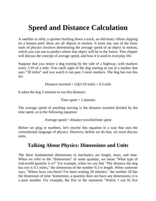 Speed and Distance Calculation
A satellite in orbit; a sprinter hurtling down a track; an old-timey villain slipping
on a banana peel: these are all objects in motion. It turns out, one of the basic
tools of physics involves determining the average speed of an object in motion,
which you can use to predict where that object will be in the future. This chapter
will discuss the concept of average speed, and how it is used in everyday life.
Suppose that you notice a dog trotting by the side of a highway, with markers
every 1/10 of a mile. You catch sight of the dog starting to run at a marker that
says “20 miles” and you watch it run past 3 more markers. The dog has run this
far:
Distance traveled = (3)(1/10 mile) = 0.3 mile
It takes the dog 2 minutes to run this distance:
Time spent = 2 minutes
The average speed of anything moving is the distance traveled divided by the
time spent, as in the following equation:
Average speed = distance traveled/time spent
Before we plug in numbers, let's rewrite this equation in a way that uses the
conventional language of physics. However, before we do that, we must discuss
units.
Talking About Physics: Dimensions and Units
The three fundamental dimensions in mechanics are length, mass, and time.
When we refer to the "dimensions" of some quantity, we mean "What type of
real-world quantity is it?" For example, when we say that "The distance the dog
has run is 0.3 miles," the dimension of the number 0.3 is length. When someone
says, "Where have you been? I've been waiting 20 minutes," the number 20 has
the dimension of time. Sometimes, a quantity does not have any dimensions; it is
a pure number. For example, the five in the statement "Watch, I can fit five
 