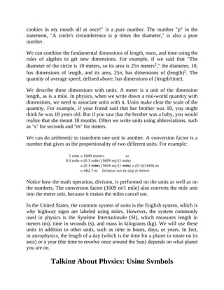 cookies in my mouth all at once!" is a pure number. The number "p" in the
statement, "A circle's circumference is p times the diameter," is also a pure
number.
We can combine the fundamental dimensions of length, mass, and time using the
rules of algebra to get new dimensions. For example, if we said that "The
diameter of the circle is 10 meters, so its area is 25π meters2," the diameter, 10,
has dimensions of length, and its area, 25π, has dimensions of (length)2. The
quantity of average speed, defined above, has dimensions of (length/time).
We describe these dimensions with units. A meter is a unit of the dimension
length, as is a mile. In physics, when we write down a real-world quantity with
dimensions, we need to associate units with it. Units make clear the scale of the
quantity. For example, if your friend said that her brother was 18, you might
think he was 18 years old. But if you saw that the brother was a baby, you would
realize that she meant 18 months. Often we write units using abbreviations, such
as "s" for seconds and "m" for meters.
We can do arithmetic to transform one unit to another. A conversion factor is a
number that gives us the proportionality of two different units. For example:
Notice how the math operation, division, is performed on the units as well as on
the numbers. The conversion factor (1609 m/1 mile) also converts the mile unit
into the meter unit, because it makes the miles cancel out.
In the United States, the common system of units is the English system, which is
why highway signs are labeled using miles. However, the system commonly
used in physics is the Système Internationale (SI), which measures length in
meters (m), time in seconds (s), and mass in kilograms (kg). We will use these
units in addition to other units, such as time in hours, days, or years. In fact,
in astrophysics, the length of a day (which is the time for a planet to rotate on its
axis) or a year (the time to revolve once around the Sun) depends on what planet
you are on.
Talking About Physics: Using Symbols
 