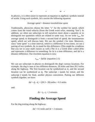 Talking About Physics: Using Symbols
In physics, it is often easier to represent an equation in algebraic symbols instead
of words. Using such symbols, let's rewrite the following equation:
Average speed = distance traveled/time spent
Traditionally, physicists choose the letter "v" for the symbol for speed, which
comes from the word velocity (from the Greek word velox, meaning "fast"). In
addition, we often use subscripts to tell ourselves more about a quantity or to
distinguish two quantities which are related in some way. So we write vave for
average speed, to distinguish it from a second kind of speed, the instantaneous
speed, which we will discuss later. We use the symbol t for time. Moreover,
since "time spent" is a time interval, which is a difference in two times, we use a
pairing of two symbols, Δt, to stand for this difference. (This might be a tradition
that you see in your math classes as well.) The Δ is a Greek letter called delta
and represents a difference in something. So Δt is a time difference, and Δd is a
distance difference. Our rewritten equation is now:
vave = Δd/Δt (equation 2.1)
We can use subscripts in physics to distinguish the dog's various locations. For
example, the dog is seen at two different distances, 20 miles and then 20.3 miles
along the highway. The first location can be symbolized as di, and the second
location can be symbolized as df. The subscript i stands for initial, and the
subscript f stands for final, another physics convention. Putting our different
symbols together, we have:
Δd = df - di = (20.3 - 20) miles = 0.3 miles
and:
Δt = tf - ti = 2 minutes
Finding the Average Speed
For the dog trotting along the highway:
Δd = 0.3 mile and Δt = 2 minutes
 