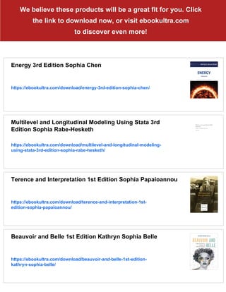 We believe these products will be a great fit for you. Click
the link to download now, or visit ebookultra.com
to discover even more!
Energy 3rd Edition Sophia Chen
https://ebookultra.com/download/energy-3rd-edition-sophia-chen/
Multilevel and Longitudinal Modeling Using Stata 3rd
Edition Sophia Rabe-Hesketh
https://ebookultra.com/download/multilevel-and-longitudinal-modeling-
using-stata-3rd-edition-sophia-rabe-hesketh/
Terence and Interpretation 1st Edition Sophia Papaioannou
https://ebookultra.com/download/terence-and-interpretation-1st-
edition-sophia-papaioannou/
Beauvoir and Belle 1st Edition Kathryn Sophia Belle
https://ebookultra.com/download/beauvoir-and-belle-1st-edition-
kathryn-sophia-belle/
 