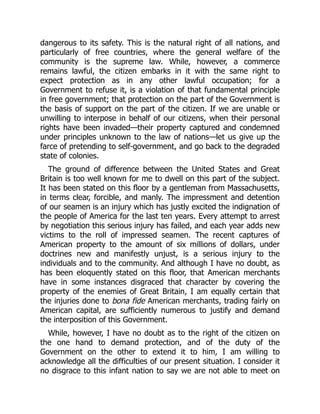 dangerous to its safety. This is the natural right of all nations, and
particularly of free countries, where the general welfare of the
community is the supreme law. While, however, a commerce
remains lawful, the citizen embarks in it with the same right to
expect protection as in any other lawful occupation; for a
Government to refuse it, is a violation of that fundamental principle
in free government; that protection on the part of the Government is
the basis of support on the part of the citizen. If we are unable or
unwilling to interpose in behalf of our citizens, when their personal
rights have been invaded—their property captured and condemned
under principles unknown to the law of nations—let us give up the
farce of pretending to self-government, and go back to the degraded
state of colonies.
The ground of difference between the United States and Great
Britain is too well known for me to dwell on this part of the subject.
It has been stated on this floor by a gentleman from Massachusetts,
in terms clear, forcible, and manly. The impressment and detention
of our seamen is an injury which has justly excited the indignation of
the people of America for the last ten years. Every attempt to arrest
by negotiation this serious injury has failed, and each year adds new
victims to the roll of impressed seamen. The recent captures of
American property to the amount of six millions of dollars, under
doctrines new and manifestly unjust, is a serious injury to the
individuals and to the community. And although I have no doubt, as
has been eloquently stated on this floor, that American merchants
have in some instances disgraced that character by covering the
property of the enemies of Great Britain, I am equally certain that
the injuries done to bona fide American merchants, trading fairly on
American capital, are sufficiently numerous to justify and demand
the interposition of this Government.
While, however, I have no doubt as to the right of the citizen on
the one hand to demand protection, and of the duty of the
Government on the other to extend it to him, I am willing to
acknowledge all the difficulties of our present situation. I consider it
no disgrace to this infant nation to say we are not able to meet on
 