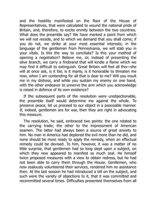 and the hostility manifested on the floor of the House of
Representatives, that were calculated to wound the national pride of
Britain, and, therefore, to excite enmity between the two countries.
What does the preamble say? We have marked a point from which
we will not recede, and to which we demand that you shall come; if
you do not, we strike at your most essential interests; in the
language of the gentleman from Pennsylvania, we will stab you in
your vitals. Is this the way to conciliate? Is this your method of
opening a negotiation? Believe me, sir, instead of presenting the
olive branch, we carry a firebrand that will kindle a flame which we
may find it difficult to extinguish. Great Britain will feel all this—she
will at once ask, is it fair, is it manly, is it honorable to threaten me
now, when I am contending for all that is dear to me? Will you insult
me in my distress, and while you sustain my enemy on one hand,
with the other endeavor to unnerve the arm which you acknowledge
is raised in defence of its own existence?
If the subsequent parts of the resolution were unobjectionable,
the preamble itself would determine me against the whole. To
preserve peace, let us proceed to our object in a peaceable manner.
If, indeed, gentlemen are for war, then they are right in advocating
this measure.
The resolution, he said, embraced two points: the one related to
the carrying trade; the other to the impressment of American
seamen. The latter had always been a source of great anxiety to
him. No man in America had deplored the evil more than he did, and
none should be more ready to apply the remedy, when an effectual
remedy could be devised. To him, however, it was a matter of no
little surprise, that gentlemen had so long slept upon a subject, on
which they now appeared to manifest so much zeal. He himself
twice proposed measures with a view to obtain redress, but he had
not been able to carry them through the House. Gentlemen, who
now zealously volunteered their services, rendered him no assistance
then. At the last session he had introduced a bill on the subject, and
such were the variety of objections to it, that it was committed and
recommitted several times. Difficulties presented themselves from all
 