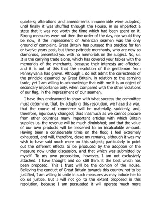 quarters; alterations and amendments innumerable were adopted,
until finally it was shuffled through the House, in so imperfect a
state that it was not worth the time which had been spent on it.
Strong measures were not then the order of the day, nor would they
be now, if the impressment of American seamen was the only
ground of complaint. Great Britain has pursued this practice for ten
or twelve years past, but these patriotic merchants, who are now so
clamorous, presented you with no memorials on the subject. No, sir.
It is the carrying trade alone, which has covered your tables with the
memorials of the merchants, because their interests are affected,
and it is out of this that the resolution of the gentleman from
Pennsylvania has grown. Although I do not admit the correctness of
the principle assumed by Great Britain, in relation to the carrying
trade, yet I am willing to acknowledge that with me it is an object of
secondary importance only, when compared with the other violations
of our flag, in the impressment of our seamen.
I have thus endeavored to show with what success the committee
must determine, that, by adopting this resolution, we hazard a war;
that the course of commerce will be materially, suddenly, and,
therefore, injuriously changed; that inasmuch as we cannot procure
from other countries many important articles with which Britain
supplies us, the revenue will be much diminished; and that the value
of our own products will be lessened to an incalculable amount.
Having been a considerable time on the floor, I feel extremely
exhausted, and will, therefore, close my remarks, although it was my
wish to have said much more on this subject; particularly to point
out the different effects to be produced by the adoption of the
measure now under discussion, and that which was submitted by
myself. To my own proposition, however, I am not exclusively
attached. I have thought and do still think it the best which has
been proposed. This I trust will be the opinion of the House.
Believing the conduct of Great Britain towards this country not to be
justified, I am willing to unite in such measures as may induce her to
do us justice. But I will not go to the extent proposed in this
resolution, because I am persuaded it will operate much more
 