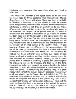 injuriously upon ourselves, than upon those whom we intend to
affect by it.
Mr. Macon.—Mr. Chairman, I feel myself bound by the call which
has been made by three gentlemen from Pennsylvania, (Messrs.
Gregg, Smilie, and Findlay,) with whom I have long been in the habit
of friendship, a friendship on my part sincere, to state the reasons
which will govern my conduct on this occasion; whether they may be
satisfactory to others or not, they are perfectly so to me. That a
difference of opinion subsists between the members with regard to
the measures best adapted to the present crisis of our affairs, is
evident from the number of resolutions on your table. An attempt
has been made to liken this resolution to one agreed to in 1793; but
are they alike? I think not. That was general, and operated alike on
every part of the Union, while this, in my opinion, is special, and will
only operate on one part of the Union; and this partial operation will
be severely felt by that section of the country which I in part
represent. Besides this clear difference in the two resolutions, will
not all the three gentlemen agree that there is a great and striking
difference in our affairs with Great Britain—in 1793 and now? Her
motives may be as unfriendly now as then; but I speak of facts
known to all, not of motives; she then held the western posts, she
then detained an immense property belonging to the Southern
people, both in violation of the treaty of peace. She then instigated
the Indians to war on the frontiers, and then, as at this time,
impressed our sailors and captured our vessels; besides, the United
States had not then relinquished the principle, that free ships should
make free goods. In relinquishing this principle, they, in a great
measure lost sight of the carrying trade, by peaceable means; but, if
gentlemen wish to turn to Europe, they will find that, in 1793, the
treaties of Pavia and Pilnitz were in force. Let the facts which I have
stated be compared with those of the present day, and all must
confess that there is a very considerable difference. I have said this
much to show that there is no analogy in the facts of the present
time and those of 1793, and that there is no change of opinion in
me. If, however, I am mistaken, it is an honest mistake.
 