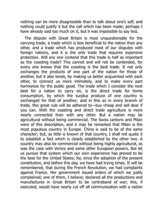 nothing can be more disagreeable than to talk about one’s self, and
nothing could justify it but the call which has been made; perhaps I
have already said too much on it, but it was impossible to say less.
The dispute with Great Britain is most unquestionably for the
carrying trade; a trade which is less beneficial to the nation than any
other, and a trade which has produced most of our disputes with
foreign nations, and it is the only trade that requires expensive
protection. Will any one contend that this trade is half as important
as the coasting trade? This cannot and will not be contended, for
every one knows that the coasting is the best trade. It not only
exchanges the products of one part of the nation for those of
another, but it also tends, by making us better acquainted with each
other, to connect us more intimately, and to make every part
harmonize for the public good. The trade which I consider the next
best for a nation to carry on, is the direct trade for home
consumption, by which the surplus produce of one country is
exchanged for that of another; and in this as in every branch of
trade, this great rule will be adhered to—buy cheap and sell dear if
you can. With the coasting and direct trade agriculture is more
nearly connected than with any other. But a nation may be
agricultural without being commercial. The Swiss cantons and Milan
were of this description, and it may be remarked that Milan is the
most populous country in Europe. China is said to be of the same
character; but, as little is known of that country, I shall not quote it
to establish a fact which is clearly established by the other two. A
country may also be commercial without being highly agricultural, as
was the case with Venice and some other European powers. But let
us pursue that system which our own experience has proved to be
the best for the United States; for, since the adoption of the present
constitution, and before this day, we have had trying times. It will be
remembered, that during the French Revolution, we had complaints
against France. Her government issued orders of which we justly
complained; one of them, I believe, declared all the productions and
manufactures in Great Britain to be contraband of war; this, if
executed, would have nearly cut off all communication with a nation
 