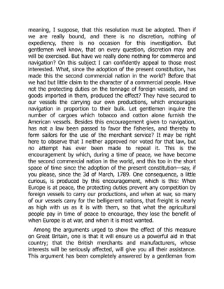meaning, I suppose, that this resolution must be adopted. Then if
we are really bound, and there is no discretion, nothing of
expediency, there is no occasion for this investigation. But
gentlemen well know, that on every question, discretion may and
will be exercised. But have we really done nothing for commerce and
navigation? On this subject I can confidently appeal to those most
interested. What, since the adoption of the present constitution, has
made this the second commercial nation in the world? Before that
we had but little claim to the character of a commercial people. Have
not the protecting duties on the tonnage of foreign vessels, and on
goods imported in them, produced the effect? They have secured to
our vessels the carrying our own productions, which encourages
navigation in proportion to their bulk. Let gentlemen inquire the
number of cargoes which tobacco and cotton alone furnish the
American vessels. Besides this encouragement given to navigation,
has not a law been passed to favor the fisheries, and thereby to
form sailors for the use of the merchant service? It may be right
here to observe that I neither approved nor voted for that law, but
no attempt has ever been made to repeal it. This is the
encouragement by which, during a time of peace, we have become
the second commercial nation in the world, and this too in the short
space of time since the adoption of the present constitution—say, if
you please, since the 3d of March, 1789. One consequence, a little
curious, is produced by this encouragement, which is this: When
Europe is at peace, the protecting duties prevent any competition by
foreign vessels to carry our productions, and when at war, so many
of our vessels carry for the belligerent nations, that freight is nearly
as high with us as it is with them, so that what the agricultural
people pay in time of peace to encourage, they lose the benefit of
when Europe is at war, and when it is most wanted.
Among the arguments urged to show the effect of this measure
on Great Britain, one is that it will ensure us a powerful aid in that
country; that the British merchants and manufacturers, whose
interests will be seriously affected, will give you all their assistance.
This argument has been completely answered by a gentleman from
 