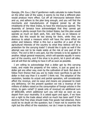 Georgia, (Mr. Early.) But if gentlemen really calculate to make friends
on the other side of the water, it seems to me that a different plan
would produce more effect. Cut off all intercourse between them
and us, and adhere to the plan long enough, and you will find the
merchants and manufacturers of England joined by all the
inhabitants of the West Indies, to have the intercourse opened. The
Assembly of Jamaica have acknowledged that they cannot get
supplies in plenty except from the United States; but this plan would
operate as much on beef, pork, fish, and flour, as on tobacco or
cotton. But this would be too strong for them, while they are
desirous to adopt a measure which will have the same effect on
cotton and tobacco. What is this but a sacrifice of a part of the
agricultural interests of the country to what they believe will be a
protection for the carrying trade? I should like it quite as well if the
attempt was not to be made solely at the risk of one part of the
Union. The evil is felt in one part, but the remedy is to be applied in
another. Adopt general measures, which will operate equally in every
part of the country, and if the shoe is to pinch, let it pinch all alike,
and all will then be willing to have it off as soon as possible.
I am willing to acknowledge that a dollar got by this carrying
trade, and made the property of the nation, is just as good as a
dollar got any other way, even by the cultivation of land. But does it
follow from thence that you are to make more sacrifices to get the
dollar in that way than it is worth? I think not. The adoption of the
resolution, besides its unjust and partial operation, will considerably
affect the revenue, and no ways and means are proposed to meet
any deficiency. On the present question we risk a revenue of ten
millions of dollars raised on the consumption of foreign articles in the
Union, to gain—what? (I speak only of revenue) an additional sum
of $850,000, which additional sum you will lose as soon as you
depart from your neutrality. It is asked again and again, if we have
not a right to the trade about which so much has been said? If the
doctrine that free ships should make free goods had obtained, there
could be no doubt on the question; but I mean not to examine the
right but the effect of the resolution; nor do I mean to deny that the
 