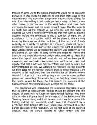trade is of some use to the nation. Merchants would not so anxiously
pursue it, if they made no profit by it; and their profit adds to the
national stock, and may affect the price of native articles offered for
sale. I am also willing to acknowledge that a cargo of flour or any
other native production sent to the West Indies, and there fairly
exchanged for sugar, and the sugar brought home, that the sugar is
as much ours as the produce of our own soil, and this sugar so
obtained we have a right to carry to those that may want it. But the
question before the committee is not a question of right, but of
expediency. Is the protection which will be given to this carrying
trade, by the adoption of the resolution, of that sort and of such
certainty, as to justify the adoption of a measure, which will operate
excessively hard on one part of the Union? The right of deposit at
New Orleans before we purchased the country, was certainly as well
established as our right to carry coffee and sugar to France and
Spain, or any where else—it was a right acknowledged by treaty. But
when the deposit was refused, what did we do? we took pacific
measures, and succeeded. We heard then much about honor and
dignity, and that it was our duty to enforce our right by arms; but
notwithstanding all this, we adopted no measure like the present;
we then acted for the general welfare. Does it follow, because I am
opposed to the resolution, that I am unwilling for our citizens to own
vessels? It does not. I am willing they may have as many as they
please, and do as they please with them, so that they do not involve
the nation in war by them. On this subject the interests of the
husbandman in New Hampshire and Georgia are the same.
The gentleman who introduced the resolution expressed a wish
that no party or geographical feelings should be brought into the
debate. If there was no cause for geographical feelings, why then
wish, or why anticipate them? Let the report of the Secretary of the
Treasury be examined, and it will be seen that there is cause for this
feeling; indeed, the statement, made from that document by a
gentleman from Georgia (Mr. Early) must have convinced all of the
partial operation of the resolution. On the first page of the report it
appears, that the annual exports to Great Britain and her
 