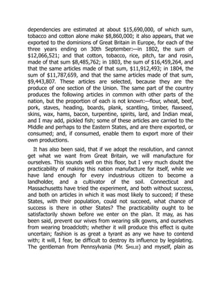 dependencies are estimated at about $15,690,000, of which sum,
tobacco and cotton alone make $8,860,000; it also appears, that we
exported to the dominions of Great Britain in Europe, for each of the
three years ending on 30th September:—in 1802, the sum of
$12,066,521; and that cotton, tobacco, rice, pitch, tar and rosin,
made of that sum $8,485,762; in 1803, the sum of $16,459,264, and
that the same articles made of that sum, $11,912,493; in 1804, the
sum of $11,787,659, and that the same articles made of that sum,
$9,443,807. These articles are selected, because they are the
produce of one section of the Union. The same part of the country
produces the following articles in common with other parts of the
nation, but the proportion of each is not known:—flour, wheat, beef,
pork, staves, heading, boards, plank, scantling, timber, flaxseed,
skins, wax, hams, bacon, turpentine, spirits, lard, and Indian meal,
and I may add, pickled fish; some of these articles are carried to the
Middle and perhaps to the Eastern States, and are there exported, or
consumed; and, if consumed, enable them to export more of their
own productions.
It has also been said, that if we adopt the resolution, and cannot
get what we want from Great Britain, we will manufacture for
ourselves. This sounds well on this floor, but I very much doubt the
practicability of making this nation manufacture for itself, while we
have land enough for every industrious citizen to become a
landholder, and a cultivator of the soil. Connecticut and
Massachusetts have tried the experiment, and both without success,
and both on articles in which it was most likely to succeed; if these
States, with their population, could not succeed, what chance of
success is there in other States? The practicability ought to be
satisfactorily shown before we enter on the plan. It may, as has
been said, prevent our wives from wearing silk gowns, and ourselves
from wearing broadcloth; whether it will produce this effect is quite
uncertain; fashion is as great a tyrant as any we have to contend
with; it will, I fear, be difficult to destroy its influence by legislating.
The gentleman from Pennsylvania (Mr. Smilie) and myself, plain as
 