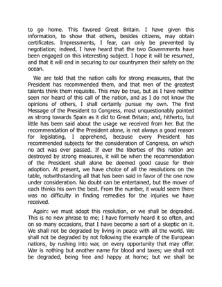 to go home. This favored Great Britain. I have given this
information, to show that others, besides citizens, may obtain
certificates. Impressments, I fear, can only be prevented by
negotiation; indeed, I have heard that the two Governments have
been engaged on this interesting subject. I hope it will be resumed,
and that it will end in securing to our countrymen their safety on the
ocean.
We are told that the nation calls for strong measures, that the
President has recommended them, and that men of the greatest
talents think them requisite. This may be true, but as I have neither
seen nor heard of this call of the nation, and as I do not know the
opinions of others, I shall certainly pursue my own. The first
Message of the President to Congress, most unquestionably pointed
as strong towards Spain as it did to Great Britain; and, hitherto, but
little has been said about the usage we received from her. But the
recommendation of the President alone, is not always a good reason
for legislating, I apprehend, because every President has
recommended subjects for the consideration of Congress, on which
no act was ever passed. If ever the liberties of this nation are
destroyed by strong measures, it will be when the recommendation
of the President shall alone be deemed good cause for their
adoption. At present, we have choice of all the resolutions on the
table, notwithstanding all that has been said in favor of the one now
under consideration. No doubt can be entertained, but the mover of
each thinks his own the best. From the number, it would seem there
was no difficulty in finding remedies for the injuries we have
received.
Again: we must adopt this resolution, or we shall be degraded.
This is no new phrase to me; I have formerly heard it so often, and
on so many occasions, that I have become a sort of a skeptic on it.
We shall not be degraded by living in peace with all the world. We
shall not be degraded by not following the example of the European
nations, by rushing into war, on every opportunity that may offer.
War is nothing but another name for blood and taxes; we shall not
be degraded, being free and happy at home; but we shall be
 