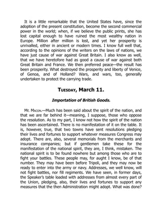 It is a little remarkable that the United States have, since the
adoption of the present constitution, become the second commercial
power in the world; when, if we believe the public prints, she has
lost capital enough to have ruined the most wealthy nation in
Europe. Million after million is lost, and yet her prosperity is
unrivalled, either in ancient or modern times. I know full well that,
according to the opinions of the writers on the laws of nations, we
have just cause of war against Great Britain. I also know as well,
that we have heretofore had as good a cause of war against both
Great Britain and France. We then preferred peace—the result has
been prosperity. What destroyed the prosperity and liberty of Venice,
of Genoa, and of Holland? Wars, and wars, too, generally
undertaken to protect the carrying trade.
Tuesday, March 11.
Importation of British Goods.
Mr. Macon.—Much has been said about the spirit of the nation, and
that we are far behind it—meaning, I suppose, those who oppose
the resolution. As to my part, I know not how the spirit of the nation
has been ascertained. There is no manifestation of it on the table. It
is, however, true, that two towns have sent resolutions pledging
their lives and fortunes to support whatever measures Congress may
adopt. There are, also, several memorials from the merchants and
insurance companies; but if gentlemen take these for the
manifestation of the national spirit, they are, I think, mistaken. The
national spirit is to be found nowhere but among those who are to
fight your battles. These people may, for aught I know, be of that
number. They may have been before Tripoli, and they may now be
ready to enter into the army or navy. Addresses, we well know, will
not fight battles, nor fill regiments. We have seen, in former days,
the Speaker’s table loaded with addresses from almost every part of
the Union, pledging, also, their lives and fortunes to support any
measures that the then Administration might adopt. What was done?
 