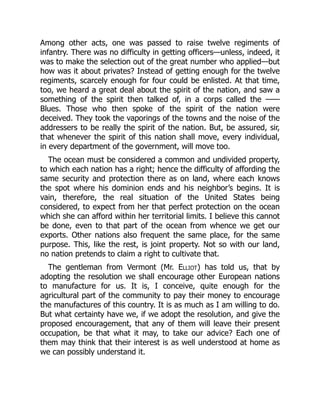 Among other acts, one was passed to raise twelve regiments of
infantry. There was no difficulty in getting officers—unless, indeed, it
was to make the selection out of the great number who applied—but
how was it about privates? Instead of getting enough for the twelve
regiments, scarcely enough for four could be enlisted. At that time,
too, we heard a great deal about the spirit of the nation, and saw a
something of the spirit then talked of, in a corps called the ——
Blues. Those who then spoke of the spirit of the nation were
deceived. They took the vaporings of the towns and the noise of the
addressers to be really the spirit of the nation. But, be assured, sir,
that whenever the spirit of this nation shall move, every individual,
in every department of the government, will move too.
The ocean must be considered a common and undivided property,
to which each nation has a right; hence the difficulty of affording the
same security and protection there as on land, where each knows
the spot where his dominion ends and his neighbor’s begins. It is
vain, therefore, the real situation of the United States being
considered, to expect from her that perfect protection on the ocean
which she can afford within her territorial limits. I believe this cannot
be done, even to that part of the ocean from whence we get our
exports. Other nations also frequent the same place, for the same
purpose. This, like the rest, is joint property. Not so with our land,
no nation pretends to claim a right to cultivate that.
The gentleman from Vermont (Mr. Elliot) has told us, that by
adopting the resolution we shall encourage other European nations
to manufacture for us. It is, I conceive, quite enough for the
agricultural part of the community to pay their money to encourage
the manufactures of this country. It is as much as I am willing to do.
But what certainty have we, if we adopt the resolution, and give the
proposed encouragement, that any of them will leave their present
occupation, be that what it may, to take our advice? Each one of
them may think that their interest is as well understood at home as
we can possibly understand it.
 