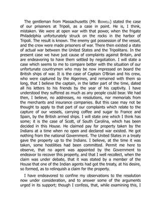 The gentleman from Massachusetts (Mr. Bidwell) stated the case
of our prisoners at Tripoli, as a case in point. He is, I think,
mistaken. We were at open war with that power, when the frigate
Philadelphia unfortunately struck on the rocks in the harbor of
Tripoli. The result is known. The enemy got possession of the vessel,
and the crew were made prisoners of war. There then existed a state
of actual war between the United States and the Tripolitans. In the
present case we have just cause of complaints against Britain, and
are endeavoring to have them settled by negotiation. I will state a
case which seems to me to compare better with the situation of our
unfortunate countrymen who may be now impressed on board the
British ships of war. It is the case of Captain O’Brian and his crew,
who were captured by the Algerines, and remained with them so
long, that I believe the captain, in the latter part of the time, dated
all his letters to his friends by the year of his captivity. I have
understood they suffered as much as any people could bear. We had
then, I believe, no addresses, no resolutions, nor memorials from
the merchants and insurance companies. But this case may not be
thought to apply to that part of our complaints which relate to the
capture of our vessels, carrying coffee and sugar to France and
Spain, by the British armed ships. I will state one which I think has
some; it is the case of Scott, of South Carolina, which has been
decided in this House. He claimed pay for property taken by the
Indians at a time when no open and declared war existed. He got
nothing from the national Government. The United States in a treaty
gave the property up to the Indians. I believe, at the time it was
taken, some hostilities had been committed. Permit me here to
observe, that no agent was appointed by the Government to
endeavor to recover this property, and that I well recollect, when the
claim was under debate, that it was stated by a member of the
House that one of the Indian agents had got the treaty, at his desire,
so formed, as to relinquish a claim for the property.
I have endeavored to confine my observations to the resolution
now under consideration, and to answer some of the arguments
urged in its support; though I confess, that, while examining this, I
 