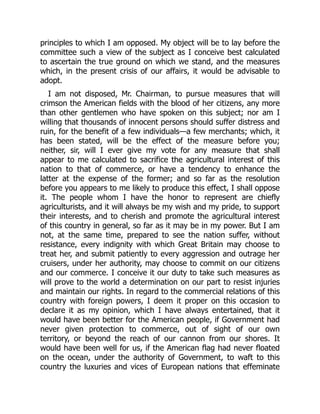 principles to which I am opposed. My object will be to lay before the
committee such a view of the subject as I conceive best calculated
to ascertain the true ground on which we stand, and the measures
which, in the present crisis of our affairs, it would be advisable to
adopt.
I am not disposed, Mr. Chairman, to pursue measures that will
crimson the American fields with the blood of her citizens, any more
than other gentlemen who have spoken on this subject; nor am I
willing that thousands of innocent persons should suffer distress and
ruin, for the benefit of a few individuals—a few merchants; which, it
has been stated, will be the effect of the measure before you;
neither, sir, will I ever give my vote for any measure that shall
appear to me calculated to sacrifice the agricultural interest of this
nation to that of commerce, or have a tendency to enhance the
latter at the expense of the former; and so far as the resolution
before you appears to me likely to produce this effect, I shall oppose
it. The people whom I have the honor to represent are chiefly
agriculturists, and it will always be my wish and my pride, to support
their interests, and to cherish and promote the agricultural interest
of this country in general, so far as it may be in my power. But I am
not, at the same time, prepared to see the nation suffer, without
resistance, every indignity with which Great Britain may choose to
treat her, and submit patiently to every aggression and outrage her
cruisers, under her authority, may choose to commit on our citizens
and our commerce. I conceive it our duty to take such measures as
will prove to the world a determination on our part to resist injuries
and maintain our rights. In regard to the commercial relations of this
country with foreign powers, I deem it proper on this occasion to
declare it as my opinion, which I have always entertained, that it
would have been better for the American people, if Government had
never given protection to commerce, out of sight of our own
territory, or beyond the reach of our cannon from our shores. It
would have been well for us, if the American flag had never floated
on the ocean, under the authority of Government, to waft to this
country the luxuries and vices of European nations that effeminate
 