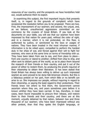 resources of our country, and the prospects we have heretofore held
out, would authorize them to expect.
In examining this subject, the first important inquiry that presents
itself, is, in regard to the grounds of complaint which have
occasioned the resolution before you to be proposed. There are two.
First, the impressment of our seamen; and second, the unjust, and,
as we believe, unauthorized aggressions committed on our
commerce by the cruisers of Great Britain. If you look at the
documents on your table, you will see that our seamen have been
impressed by that nation for years past, without the color of right,
and in a manner, which it is not pretended, on this floor, is
authorized by justice, or sanctioned by the laws or usages of
nations. They have been treated in the most inhuman manner, if
information is to be relied upon; compelled to perform the hardest
duty in her ships of war, and forced against their will to fight her
enemies, who were at the same time on terms of friendship with us.
They have been taken from sea to sea, and from place to place—
from one country or island to another; shifted from ship to ship, and
often sent to distant parts of the world, so as to place them beyond
the research of their friends or their country, and put it out of the
power of either to reclaim them, by producing the proofs required of
their citizenship to obtain their liberation. It has been stated that
Great Britain has always been willing to deliver up such impressed
seamen as were proved to be bona fide American citizens. But this is
a fallacious pretext on her part, from which little or no benefit can
arise to us. She impresses our people, without inquiring in regard to
their citizenship, or paying the least regard to their protections. Their
friends knew not where to find them, the Government cannot
ascertain where they are, and years sometimes pass before it is
known whither they have been carried. It has, therefore, in most
cases, been found impossible to procure their release, and restore
them to their friends and their country; and there are at this
moment, unjustly detained by that nation, between two and three
thousand of our seamen; who have been impressed without any
other pretext, than that they spoke the English language, or
 