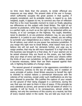 no time more likely than the present, to render effectual any
measures we may adopt. The present state of the war in Europe,
which sufficiently occupies the great powers in that quarter, if
properly considered, and its probable results, in regard to us, duly
weighed, ought, it appears to me, to convince any man of reflection
that this is the most favorable moment to insist on finally adjusting
our differences on this subject with Great Britain. The right of our
seamen to protection, while they sail under our flag is undeniable. It
is a perfect right, as much so as the right to be protected within our
houses, or in our carriages on the highway. You ought, therefore,
never to abandon it, on any pretence whatever; nay, sir, you cannot
abandon it, in justice to your citizens, unless, indeed, you are willing
to surrender your independence as a nation. The ocean is a highway
for all nations, over which no one power has exclusive jurisdiction. If
you resign this right now to Great Britain, what reason have you to
believe she will not push her demands further, and urge you to
resign another, that may be still more important? It is high time that
this business was brought to a final close, for if your seamen are to
be seized wherever they are found on the ocean, you had better
strip your ships of every sail they carry, confine your citizens within
the limits of your own jurisdiction, to fight your own battles, should
it become necessary, rather than see them exposed against their
will, in fighting the battles of a foreign nation.
The second ground of complaint is the aggressions committed on
our commerce, contrary to the law of nations, and in violation of
every principle of justice. Great Britain assumes to herself the right
to interdict to neutral nations a commercial intercourse with the
colonies of her enemies, except under such modifications as she has
been pleased to prescribe. She justifies the capture of your vessels
on the ground of their being engaged in a commerce, during the
war, that was not open to them in time of peace. If this principle be
once admitted as correct, and carried to the full extent of which it is
capable, it will be found, in its consequences, almost wholly to
destroy, not only the commerce of this country as a neutral, but that
of every neutral nation in the world. You are told you must not in
 