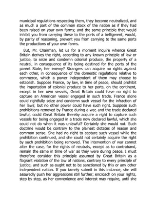 municipal regulations respecting them, they become neutralized, and
as much a part of the common stock of the nation as if they had
been raised on your own farms; and the same principle that would
inhibit you from carrying these to the ports of a belligerent, would,
by parity of reasoning, prevent you from carrying to the same ports
the productions of your own farms.
But, Mr. Chairman, let us for a moment inquire whence Great
Britain derives the right, according to any known principle of law or
justice, to seize and condemn colonial produce, the property of a
neutral, in consequence of its being destined for the ports of the
parent State, her enemy? Strangers can acquire no rights against
each other, in consequence of the domestic regulations relative to
commerce, which a power independent of them may choose to
establish. Suppose France, by law, in time of peace, should prohibit
the importation of colonial produce to her ports, on the continent,
except in her own vessels, Great Britain could have no right to
capture an American vessel engaged in such trade. France alone
could rightfully seize and condemn such vessel for the infraction of
her laws; but no other power could have such right. Suppose such
prohibitions removed by France during a war, and the trade declared
lawful, could Great Britain thereby acquire a right to capture such
vessels for being engaged in a trade now declared lawful, which she
could not do when it was unlawful? Certainly she would not. Such
doctrine would be contrary to the plainest dictates of reason and
common sense. She had no right to capture such vessel while the
prohibition continued, and she could not certainly acquire the right
by such prohibition being removed. The intervention of war cannot
alter the case, for the rights of neutrals, except as to contraband,
remain the same in time of war as they were during peace. I must
therefore consider this principle assumed by Great Britain as a
flagrant violation of the law of nations, contrary to every principle of
justice, and such as ought not to be sanctioned by this or any other
independent nation. If you tamely submit in this instance, she will
assuredly push her aggressions still further; encroach on your rights,
step by step, as her convenience and interest may require, until she
 