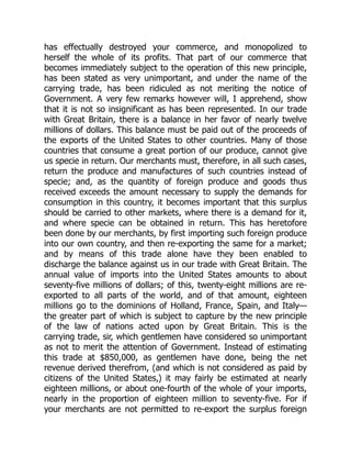 has effectually destroyed your commerce, and monopolized to
herself the whole of its profits. That part of our commerce that
becomes immediately subject to the operation of this new principle,
has been stated as very unimportant, and under the name of the
carrying trade, has been ridiculed as not meriting the notice of
Government. A very few remarks however will, I apprehend, show
that it is not so insignificant as has been represented. In our trade
with Great Britain, there is a balance in her favor of nearly twelve
millions of dollars. This balance must be paid out of the proceeds of
the exports of the United States to other countries. Many of those
countries that consume a great portion of our produce, cannot give
us specie in return. Our merchants must, therefore, in all such cases,
return the produce and manufactures of such countries instead of
specie; and, as the quantity of foreign produce and goods thus
received exceeds the amount necessary to supply the demands for
consumption in this country, it becomes important that this surplus
should be carried to other markets, where there is a demand for it,
and where specie can be obtained in return. This has heretofore
been done by our merchants, by first importing such foreign produce
into our own country, and then re-exporting the same for a market;
and by means of this trade alone have they been enabled to
discharge the balance against us in our trade with Great Britain. The
annual value of imports into the United States amounts to about
seventy-five millions of dollars; of this, twenty-eight millions are re-
exported to all parts of the world, and of that amount, eighteen
millions go to the dominions of Holland, France, Spain, and Italy—
the greater part of which is subject to capture by the new principle
of the law of nations acted upon by Great Britain. This is the
carrying trade, sir, which gentlemen have considered so unimportant
as not to merit the attention of Government. Instead of estimating
this trade at $850,000, as gentlemen have done, being the net
revenue derived therefrom, (and which is not considered as paid by
citizens of the United States,) it may fairly be estimated at nearly
eighteen millions, or about one-fourth of the whole of your imports,
nearly in the proportion of eighteen million to seventy-five. For if
your merchants are not permitted to re-export the surplus foreign
 