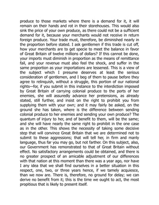 produce to those markets where there is a demand for it, it will
remain on their hands and rot in their storehouses. This would also
sink the price of your own produce, as there could not be a sufficient
demand for it, because your merchants would not receive in return
foreign produce. Your trade must, therefore, be diminished nearly in
the proportion before stated. I ask gentlemen if this trade is cut off,
how your merchants are to get specie to meet the balance in favor
of Great Britain of twelve millions of dollars? If this cannot be done,
your imports must diminish in proportion as the means of remittance
fail, and your revenue must also feel the shock, and suffer in the
same proportion as your importations are lessened. This is a view of
the subject which I presume deserves at least the serious
consideration of gentlemen, and I beg of them to pause before they
agree to relinquish, without a struggle, this portion of our national
rights—for, if you submit in this instance to the interdiction imposed
by Great Britain of carrying colonial produce to the ports of her
enemies, she will assuredly advance her pretensions, as already
stated, still further, and insist on the right to prohibit you from
supplying them with your own; and it may fairly be asked, on the
ground she has taken, where is the difference between sending
colonial produce to her enemies and sending your own produce? The
quantum of injury to her, and of benefit to them, will be the same;
and she will have nearly the same right to prohibit in the one case
as in the other. This shows the necessity of taking some decisive
step that will convince Great Britain that we are determined not to
submit to these aggressions; that will tell her, in firm and manly
language, thus far you may go, but not farther. On this subject, also,
our Government has remonstrated to that of Great Britain without
effect. No satisfactory arrangements could be obtained, and there is
no greater prospect of an amicable adjustment of our differences
with that nation at this moment than there was a year ago, nor have
I any idea that we shall find ourselves in a better situation in this
respect, one, two, or three years hence, if we tamely acquiesce,
than we now are. There is, therefore, no ground for delay; we can
derive no benefit from it; this is the time we ought to act, the most
propitious that is likely to present itself.
 