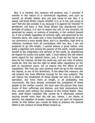 But, it is insisted, this measure will produce war; I consider it
entirely in the nature of a commercial regulation, and such as
cannot, as already stated, give any just cause of war. But, it is
asked, will Great Britain inquire whether it is, or is not, just cause of
war? Will she not consider it so, because it is against her interest? If
gentlemen will have it that Great Britain has abandoned every
principle of justice, it is vain to expect she will, on any occasion, be
governed by reason, or motives of propriety, in her conduct toward
us; if she is totally regardless of common right, and governed by her
interests alone, she waits only a more favorable opportunity to give
our commerce a more deadly blow; and it is, therefore, high time to
withdraw ourselves from all connections with her. But, I am not
prepared to go this length; I cannot believe a great nation, who
holds a dignified rank among the powers of the earth, would expose
herself to the indignation and derision of the world, by abandoning
all respect for justice and public right. I must believe she still retains
some regard for her national honor; and, if not for her honor, she
does for her interest: all that she could say, with any color of justice,
would be, that she has the right to adopt other regulations on her
part to counteract yours. Let us inquire into the effect of such
regulations. She may say, your produce shall not go to her colonies,
her islands, or any of her dominions. If she takes this measure, she
will prepare the most effectual scourge for her own subjects. She
will reduce the inhabitants of those islands not only to a state of
starvation, but force them at length, in all probability, into
insurrection. We have already witnessed the complaints of those
people to the mother country. We have seen the picture they have
drawn of their sufferings and distress, and their declarations that
they cannot exist without the produce of the United States. How,
then, shall Britain retaliate? She cannot do it effectually without
injuring herself more than she will you. Hence, I am clearly of
opinion, the adoption of proper measures on our part—of measures
similar to that before you—would be likely to produce the desired
effect in the conduct of Great Britain toward us.
 