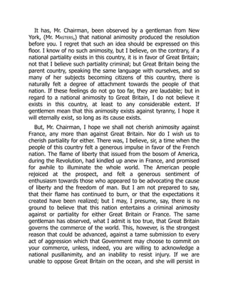 It has, Mr. Chairman, been observed by a gentleman from New
York, (Mr. Masters,) that national animosity produced the resolution
before you. I regret that such an idea should be expressed on this
floor. I know of no such animosity, but I believe, on the contrary, if a
national partiality exists in this country, it is in favor of Great Britain;
not that I believe such partiality criminal; but Great Britain being the
parent country, speaking the same language with ourselves, and so
many of her subjects becoming citizens of this country, there is
naturally felt a degree of attachment towards the people of that
nation. If these feelings do not go too far, they are laudable; but in
regard to a national animosity to Great Britain, I do not believe it
exists in this country, at least to any considerable extent. If
gentlemen mean that this animosity exists against tyranny, I hope it
will eternally exist, so long as its cause exists.
But, Mr. Chairman, I hope we shall not cherish animosity against
France, any more than against Great Britain. Nor do I wish us to
cherish partiality for either. There was, I believe, sir, a time when the
people of this country felt a generous impulse in favor of the French
nation. The flame of liberty that issued from the bosom of America,
during the Revolution, had kindled up anew in France, and promised
for awhile to illuminate the whole world. The American people
rejoiced at the prospect, and felt a generous sentiment of
enthusiasm towards those who appeared to be advocating the cause
of liberty and the freedom of man. But I am not prepared to say,
that their flame has continued to burn, or that the expectations it
created have been realized; but I may, I presume, say, there is no
ground to believe that this nation entertains a criminal animosity
against or partiality for either Great Britain or France. The same
gentleman has observed, what I admit is too true, that Great Britain
governs the commerce of the world. This, however, is the strongest
reason that could be advanced, against a tame submission to every
act of aggression which that Government may choose to commit on
your commerce, unless, indeed, you are willing to acknowledge a
national pusillanimity, and an inability to resist injury. If we are
unable to oppose Great Britain on the ocean, and she will persist in
 