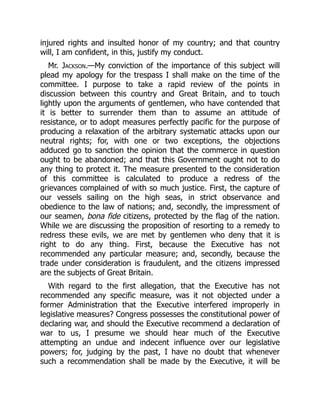 injured rights and insulted honor of my country; and that country
will, I am confident, in this, justify my conduct.
Mr. Jackson.—My conviction of the importance of this subject will
plead my apology for the trespass I shall make on the time of the
committee. I purpose to take a rapid review of the points in
discussion between this country and Great Britain, and to touch
lightly upon the arguments of gentlemen, who have contended that
it is better to surrender them than to assume an attitude of
resistance, or to adopt measures perfectly pacific for the purpose of
producing a relaxation of the arbitrary systematic attacks upon our
neutral rights; for, with one or two exceptions, the objections
adduced go to sanction the opinion that the commerce in question
ought to be abandoned; and that this Government ought not to do
any thing to protect it. The measure presented to the consideration
of this committee is calculated to produce a redress of the
grievances complained of with so much justice. First, the capture of
our vessels sailing on the high seas, in strict observance and
obedience to the law of nations; and, secondly, the impressment of
our seamen, bona fide citizens, protected by the flag of the nation.
While we are discussing the proposition of resorting to a remedy to
redress these evils, we are met by gentlemen who deny that it is
right to do any thing. First, because the Executive has not
recommended any particular measure; and, secondly, because the
trade under consideration is fraudulent, and the citizens impressed
are the subjects of Great Britain.
With regard to the first allegation, that the Executive has not
recommended any specific measure, was it not objected under a
former Administration that the Executive interfered improperly in
legislative measures? Congress possesses the constitutional power of
declaring war, and should the Executive recommend a declaration of
war to us, I presume we should hear much of the Executive
attempting an undue and indecent influence over our legislative
powers; for, judging by the past, I have no doubt that whenever
such a recommendation shall be made by the Executive, it will be
 