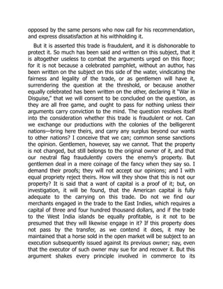 opposed by the same persons who now call for his recommendation,
and express dissatisfaction at his withholding it.
But it is asserted this trade is fraudulent, and it is dishonorable to
protect it. So much has been said and written on this subject, that it
is altogether useless to combat the arguments urged on this floor;
for it is not because a celebrated pamphlet, without an author, has
been written on the subject on this side of the water, vindicating the
fairness and legality of the trade, or as gentlemen will have it,
surrendering the question at the threshold, or because another
equally celebrated has been written on the other, declaring it “War in
Disguise,” that we will consent to be concluded on the question, as
they are all free game, and ought to pass for nothing unless their
arguments carry conviction to the mind. The question resolves itself
into the consideration whether this trade is fraudulent or not. Can
we exchange our productions with the colonies of the belligerent
nations—bring here theirs, and carry any surplus beyond our wants
to other nations? I conceive that we can; common sense sanctions
the opinion. Gentlemen, however, say we cannot. That the property
is not changed, but still belongs to the original owner of it, and that
our neutral flag fraudulently covers the enemy’s property. But
gentlemen deal in a mere coinage of the fancy when they say so. I
demand their proofs; they will not accept our opinions; and I with
equal propriety reject theirs. How will they show that this is not our
property? It is said that a want of capital is a proof of it; but, on
investigation, it will be found, that the American capital is fully
adequate to the carrying on this trade. Do not we find our
merchants engaged in the trade to the East Indies, which requires a
capital of three and four hundred thousand dollars, and if the trade
to the West India islands be equally profitable, is it not to be
presumed that they will likewise engage in it? If this property does
not pass by the transfer, as we contend it does, it may be
maintained that a horse sold in the open market will be subject to an
execution subsequently issued against its previous owner; nay, even
that the executor of such owner may sue for and recover it. But this
argument shakes every principle involved in commerce to its
 
