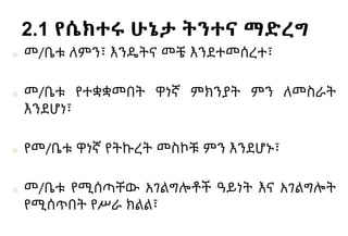 2.1 የሴክተሩ ሁኔታ ትንተና ማድረግ
■ መ/ቤቱ ለምን፣ እንዴትና መቼ እንደተመሰረተ፣
■ መ/ቤቱ የተቋቋመበት ዋነኛ ምክንያት ምን ለመስራት
እንደሆነ፣
■ የመ/ቤቱ ዋነኛ የትኩረት መስኮቹ ምን እንደሆኑ፣
■ መ/ቤቱ የሚሰጣቸው አገልግሎቶች ዓይነት እና አገልግሎት
የሚሰጥበት የሥራ ክልል፣
 