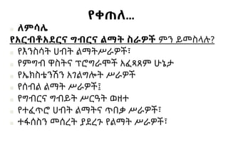 የቀጠለ…
■ ለምሳሌ
የአርብቶአደርና ግብርና ልማት ስራዎች ምን ይመስላሉ?
■ የእንስሳት ሀብት ልማትሥራዎች፣
■ የምግብ ዋስትና ፕሮግራሞች አፈጻጸም ሁኔታ
■ የኤክስቴንሽን አገልግሎት ሥራዎች
■ የሰብል ልማት ሥራዎች፤
■ የግብርና ግብይት ሥርዓት ወዘተ
■ የተፈጥሮ ሀብት ልማትና ጥበቃ ሥራዎች፣
■ ተፋሰስን መሰረት ያደረጉ የልማት ሥራዎች፣
 