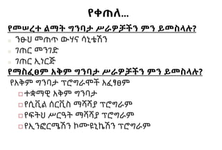 የቀጠለ…
የመሠረተ ልማት ግንባታ ሥራዎቻችን ምን ይመስላሉ?
■ ንፁህ መጠጥ ውሃና ሳኒቴሽን
■ ገጠር መንገድ
■ ገጠር ኢነርጅ
የማስፈፀም አቅም ግንባታ ሥራዎቻችን ምን ይመስላሉ?
የአቅም ግንባታ ፕሮግራሞች አፈፃፀም
◻ተቋማዊ አቅም ግንባታ
◻የሲቪል ሰርቪስ ማሻሻያ ፕሮግራም
◻የፍትህ ሥርዓት ማሻሻያ ፕሮግራም
◻የኢንፎርሜሽን ኮሙዩኒኬሽን ፕሮግራም
 