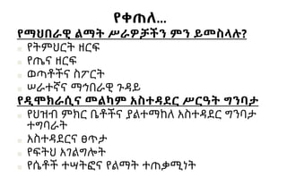 የቀጠለ…
የማህበራዊ ልማት ሥራዎቻችን ምን ይመስላሉ?
■ የትምህርት ዘርፍ
■ የጤና ዘርፍ
■ ወጣቶችና ስፖርት
■ ሠራተኛና ማኅበራዊ ጉዳይ
የዲሞክራሲና መልካም አስተዳደር ሥርዓት ግንባታ
■ የህዝብ ምክር ቤቶችና ያልተማከለ አስተዳደር ግንባታ
ተግባራት
■ አስተዳደርና ፀጥታ
■ የፍትህ አገልግሎት
■ የሴቶች ተሣትፎና የልማት ተጠቃሚነት
 