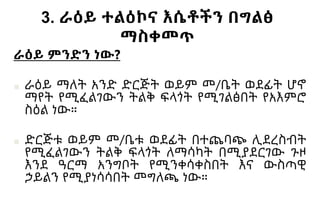 3. ራዕይ ተልዕኮና እሴቶችን በግልፅ
ማስቀመጥ
ራዕይ ምንድን ነው?
■ ራዕይ ማለት አንድ ድርጅት ወይም መ/ቤት ወደፊት ሆኖ
ማየት የሚፈልገውን ትልቅ ፍላጎት የሚገልፅበት የአእምሮ
ስዕል ነው።
■ ድርጅቱ ወይም መ/ቤቱ ወደፊት በተጨባጭ ሊደረስብት
የሚፈልገውን ትልቅ ፍላጎት ለማሳካት በሚያደርገው ጉዞ
እንደ ዓርማ አንግቦት የሚንቀሳቀስበት እና ውስጣዊ
ኃይልን የሚያነሳሳበት መግለጫ ነው።
 
