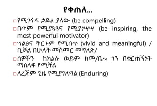 የቀጠለ…
◻የሚገፋፋ ኃይል ያለው (be compelling)
◻በጣም የሚያጓጓና የሚያነሣሣ (be inspiring, the
most powerful motivator)
◻ግልፅና ትርጉም የሚሰጥ (vivid and meaningful) /
ቢቻል በሁለት መስመር መግለጽ/
◻ሰዎችን ከክልሉ ወይም ከመ/ቤቱ ጎን በቁርጠኝነት
ማሰለፍ የሚችል
◻ለረጅም ጊዜ የሚያገለግል (Enduring)
 