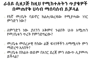 ራዕይ ሲዘጋጅ ከዚህ የሚከተሉትን ጥያቄዎች
በመጠየቅ ሀሳብ ማሰባሰብ ይቻላል
■ የእኛ መ/ቤት ባይኖር ክልሉ/ወረዳው የሚያጣው ነገር
ምንድን ነው?
■ ለምንድን ነው ያለንን አቅምና ጉልበት ሁሉ አሟጠን
የመ/ቤቱን ጥረት የምንደግፈው?
■ መ/ቤቱ መሰረታዊ የሰው ልጅ ፍላጎቶችን ለማሟላት ምን
ማድረግ አለበት?
■ መ/ቤቱ በክልሉ ወይም በአገር ደረጃ ምን ለውጥ ሊያመጣ
ይችላል?
 