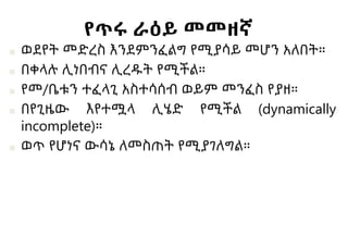 የጥሩ ራዕይ መመዘኛ
■ ወደየት መድረስ እንደምንፈልግ የሚያሳይ መሆን አለበት።
■ በቀላሉ ሊነበብና ሊረዱት የሚችል።
■ የመ/ቤቱን ተፈላጊ አስተሳሰብ ወይም መንፈስ የያዘ።
■ በየጊዜው እየተሟላ ሊሄድ የሚችል (dynamically
incomplete)።
■ ወጥ የሆነና ውሳኔ ለመስጠት የሚያገለግል።
 