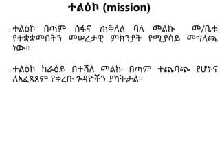 ተልዕኮ (mission)
■ተልዕኮ በጣም ሰፋና ጠቅለል ባለ መልኩ መ/ቤቱ
የተቋቋመበትን መሠረታዊ ምክንያት የሚያሳይ መግለጫ
ነው።
■ተልዕኮ ከራዕይ በተሻለ መልኩ በጣም ተጨባጭ የሆኑና
ለአፈጻጸም የቀረቡ ጉዳዮችን ያካትታል።
 