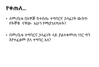 የቀጠለ…
• ለመ/ቤቱ በአዋጅ ከተሰጡ ተግባርና ኃላፊነት ውስጥ
የትኞቹ ናቸው አሁን የማያገለግሉት?
• በመ/ቤቱ ተግባርና ኃላፊነት ላይ ያልተቀመጠ ነገር ግን
እየተፈፀመ ያለ ተግባር አለ?
 