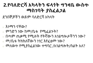 2.የባለድርሻ አካላትን ፍላጎት ግንዛቤ ውስጥ
ማስገባት ያስፈልጋል
ደንበኞቻችን ወይም ባለድርሻ አካላት
■ እነማን ናቸው?
■ ምንድን ነው ከመ/ቤቱ የሚፈልጉት?
■ በጣም ጠቃሚ የሚሉት የትኛውን አገልግሎታችንን ነው?
■ መ/ቤቱ ትክክለኛውን ነገር እየፈፀመ ነው?
■ መለወጥ የሚያስፈልገው ተግባር /አገልግሎት/ስልት አለ?
 