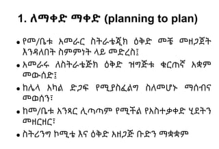 1. ለማቀድ ማቀድ (planning to plan)
● የመ/ቤቱ አመራር ስትራቴጂክ ዕቅድ መቼ መዘጋጀት
እንዳለበት ስምምነት ላይ መድረስ፤
● አመራሩ ለስትራቴጅክ ዕቅድ ዝግጅቱ ቁርጠኛ አቋም
መውሰድ፤
● ከሌላ አካል ድጋፍ የሚያስፈልግ ስለመሆኑ ማሰብና
መወሰን፣
● ከመ/ቤቱ አንጻር ሊጣጣም የሚችል የአስተቃቀድ ሂደትን
መዘርዘር፣
● ስትሪንግ ኮሚቴ እና ዕቅድ አዘጋጅ ቡድን ማቋቋም
 