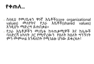 የቀጠለ…
■ ስለዚህ የመ/ቤቱን ዋነኛ እሴቶች(core organizational
values) መለየትና የጋራ እሴቶች(shared values)
እንዲሆኑ ማድረግ ይጠበቃል።
■ የጋራ እሴቶቻችን መ/ቤቱ ከተጠቃሚዎች እና ከሌሎች
ባለድርሻ አካላት ጋር የሚኖረውን የዕለት ከዕለት ግንኙነት
ምን መምሠል እንዳለበት የሚገልፁ ሆነው ይቀረጻሉ፣
 