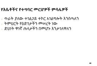 48
የእሴቶችና የተግባር መርሆዎች ምሳሌዎች
■ ጥራት ያለው ተገልጋይ ተኮር አገልግሎት እንሰጣለን
■ ትምህርት የዕድገታችን መሠረት ነው
■ ድህነት ዋነኛ ጠላታችን በመሆኑ እንታገለዋለን
 