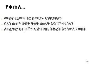 51
■ ሙስና የልማት ፀር በመሆኑ እንዋጋዋለን
■ ባለን ውስን ሀብት ትልቅ ወጤት እናስመዘግባለን
■ ለተፈጥሮ ሀብታችን እንክብካቤ ትኩረት እንሰጣለን ወዘተ
የቀጠለ…
 