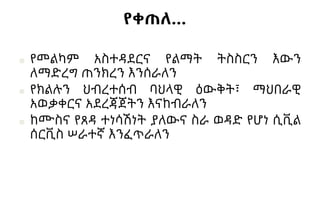 የቀጠለ…
■ የመልካም አስተዳደርና የልማት ትስስርን እውን
ለማድረግ ጠንክረን እንሰራለን
■ የክልሉን ህብረተሰብ ባህላዊ ዕውቅት፣ ማህበራዊ
አወቃቀርና አደረጃጀትን እናከብራለን
■ ከሙስና የጸዳ ተነሳሽነት ያለውና ስራ ወዳድ የሆነ ሲቪል
ሰርቪስ ሠራተኛ እንፈጥራለን
 
