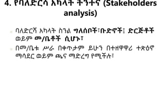 4. የባለድርሻ አካላት ትንተና (Stakeholders
analysis)
■ ባለድርሻ አካላት ስንል ግለሰቦች፣ቡድኖች፤ ድርጅቶች
ወይም መ/ቤቶች ሲሆኑ፣
■ በመ/ቤቱ ሥራ በቀጥታም ይሁን በተዘዋዋሪ ተጽዕኖ
ማሳደር ወይም ጫና ማድረግ የሚችሉ፣
 